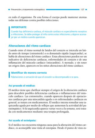 en todo el organismo. De esta forma el cuerpo puede mantener atentas
todas sus defensas contra posibles infecciones.
IMPORTANTE
Cuando hay deficiencia cardiaca, el músculo cardíaco es especialmente receptivo
a infecciones. Se debe proteger al niño contra estas infecciones y dejarse aconse-
jar por un médico cuando aparezcan.
Alteraciones del ritmo cardíaco
Cuando entre el ritmo normal de latidos del corazón se intercala un lati-
do antes de tiempo (extrasístole) o es demasiado rápido (taquicardia), se
habla de alteraciones del ritmo cardíaco. Estas alteraciones pueden ser un
indicativo de deficiencias cardiacas, enfermedades de corazón o de una
inflamación del músculo cardíaco (miocarditis). A menudo, y sin tener
un origen claro, aparecen en los niños alteraciones del ritmo cardíaco.
Identificar de manera correcta
Palpitaciones o sensación de que el corazón va descompasado o se para.
Así procede el médico:
El médico tiene que clarificar siempre el origen de la alteración cardíaca
para descubrir posibles deficiencias cardiacas o inflamaciones del mús-
culo cardíaco. Las extrasístoles, cuando aparecen después de operacio-
nes cardiacas por una miocarditis aguda o en enfermedades cardíacas en
general, se tratan con medicamentos. El médico intenta remediar una ta-
quicardia aguda por medio de reflejos que aumentan la actividad del pa-
rasimpático. Si la taquicardia aparece varias veces a la semana, será trata-
da con medicamentos mediante una terapia prolongada.
Así ayuda el osteópata:
Si el médico no encuentra ninguna causa para la alteración del ritmo car-
díaco, es aconsejable una visita al osteópata. Desde el punto de vista os-
Prevención y tratamiento osteopático 127
01 Osteopatía pp. 001-169 26/5/03 11:12 Página 127
 