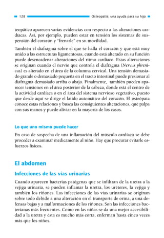 teopático aparecen varias evidencias con respecto a las alteraciones car-
díacas. Así, por ejemplo, pueden estar en tensión los sistemas de sus-
pensión del corazón y “frenarle” en su movilidad.
También el diafragma sobre el que se halla el corazón y que está muy
unido a las estructuras ligamentosas, cuando está alterado en su función
puede desencadenar alteraciones del ritmo cardíaco. Estas alteraciones
se originan cuando el nervio que controla el diafragma (Nervus phreni-
cus) es alterado en el área de la columna cervical. Una tensión demasia-
do grande o demasiado pequeña en el tracto intestinal puede presionar al
diafragma demasiado arriba o abajo. Finalmente, también pueden apa-
recer tensiones en el área posterior de la cabeza, donde está el centro de
la actividad cardíaca o en el área del sistema nervioso vegetativo, puesto
que desde aquí se dirige el latido automático del corazón. El osteópata
conoce estas relaciones y busca las consiguientes alteraciones, que palpa
con sus manos y puede aliviar en la mayoría de los casos.
Lo que uno mismo puede hacer
En caso de sospecha de una inflamación del músculo cardíaco se debe
proceder a examinar médicamente al niño. Hay que procurar evitarle es-
fuerzos físicos.
El abdomen
Infecciones de las vías urinarias
Cuando aparecen bacterias patógenas que se infiltran de la uretra a la
vejiga urinaria, se pueden inflamar la uretra, los uréteres, la vejiga y
también los riñones. Las infecciones de las vías urinarias se originan
sobre todo debido a una alteración en el transporte de orina, a una de-
fensas bajas y a malformaciones de los riñones. Son las infecciones bac-
terianas más frecuentes. Como en las niñas se da una mejor accesibili-
dad a la uretra y ésta es mucho más corta, enferman hasta cinco veces
más que los niños.
128 Osteopatía: una ayuda para su hijo
01 Osteopatía pp. 001-169 26/5/03 11:12 Página 128
 