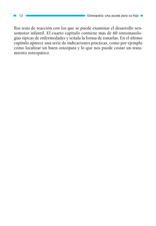 llos tests de reacción con los que se puede examinar el desarrollo sen-
somotor infantil. El cuarto capítulo contiene más de 60 sintomatolo-
gías típicas de enfermedades y señala la forma de tratarlas. En el último
capítulo aparece una serie de indicaciones prácticas, como por ejemplo
cómo localizar un buen osteópata y lo que nos puede costar un trata-
miento osteopático.
12 Osteopatía: una ayuda para su hijo
01 Osteopatía pp. 001-169 26/5/03 11:12 Página 12
 