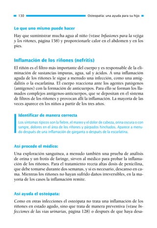 Lo que uno mismo puede hacer
Hay que suministrar mucha agua al niño (véase Infusiones para la vejiga
y los riñones, página 158) y proporcionarle calor en el abdomen y en los
pies.
Inflamación de los riñones (nefritis)
El riñón es el filtro más importante del cuerpo y es responsable de la eli-
minación de sustancias impuras, agua, sal y ácidos. A una inflamación
aguda de los riñones le sigue a menudo una infección, como una amig-
dalitis o la escarlatina. El cuerpo reacciona ante los agentes patógenos
(antígenos) con la formación de anticuerpos. Para ello se forman los lla-
mados complejos antígenos-anticuerpos, que se depositan en el sistema
de filtros de los riñones y provocan allí la inflamación. La mayoría de las
veces aparece en los niños a partir de los tres años.
Identificar de manera correcta
Los síntomas típicos son la fiebre, el mareo y el dolor de cabeza, orina oscura o con
sangre, dolores en el área de los riñones y párpados hinchados. Aparece a menu-
do después de una inflamación de garganta o después de la escarlatina.
Así procede el médico:
Una exploración sanguínea, a menudo también una prueba de análisis
de orina y un frotis de faringe, sirven al médico para probar la inflama-
ción de los riñones. Para el tratamiento receta altas dosis de penicilina,
que debe tomarse durante dos semanas, y si es necesario, descanso en ca-
ma. Mientras los riñones no hayan sufrido daños irreversibles, en la ma-
yoría de los casos la inflamación remite.
Así ayuda el osteópata:
Como en otras infecciones el osteópata no trata una inflamación de los
riñones en estado agudo, sino que trata de manera preventiva (véase In-
fecciones de las vías urinarias, página 128) o después de que haya desa-
130 Osteopatía: una ayuda para su hijo
01 Osteopatía pp. 001-169 26/5/03 11:12 Página 130
 