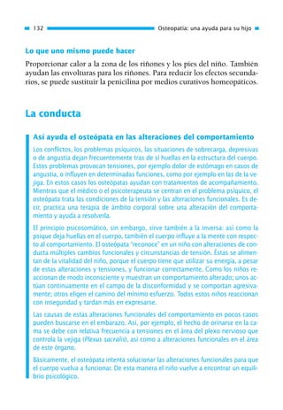 Lo que uno mismo puede hacer
Proporcionar calor a la zona de los riñones y los pies del niño. También
ayudan las envolturas para los riñones. Para reducir los efectos secunda-
rios, se puede sustituir la penicilina por medios curativos homeopáticos.
La conducta
Así ayuda el osteópata en las alteraciones del comportamiento
Los conflictos, los problemas psíquicos, las situaciones de sobrecarga, depresivas
o de angustia dejan frecuentemente tras de sí huellas en la estructura del cuerpo.
Estos problemas provocan tensiones, por ejemplo dolor de estómago en casos de
angustia, o influyen en determinadas funciones, como por ejemplo en las de la ve-
jiga. En estos casos los osteópatas ayudan con tratamientos de acompañamiento.
Mientras que el médico o el psicoterapeuta se centran en el problema psíquico, el
osteópata trata las condiciones de la tensión y las alteraciones funcionales. Es de-
cir, practica una terapia de ámbito corporal sobre una alteración del comporta-
miento y ayuda a resolverla.
El principio psicosomático, sin embargo, sirve también a la inversa: así como la
psique deja huellas en el cuerpo, también el cuerpo influye a la mente con respec-
to al comportamiento. El osteópata “reconoce” en un niño con alteraciones de con-
ducta múltiples cambios funcionales y circunstancias de tensión. Éstas se alimen-
tan de la vitalidad del niño, porque el cuerpo tiene que utilizar su energía, a pesar
de estas alteraciones y tensiones, y funcionar correctamente. Como los niños re-
accionan de modo inconsciente y muestran un comportamiento alterado; unos ac-
túan continuamente en el campo de la disconformidad y se comportan agresiva-
mente; otros eligen el camino del mínimo esfuerzo. Todos estos niños reaccionan
con inseguridad y tardan más en expresarse.
Las causas de estas alteraciones funcionales del comportamiento en pocos casos
pueden buscarse en el embarazo. Así, por ejemplo, el hecho de orinarse en la ca-
ma se debe con relativa frecuencia a tensiones en el área del plexo nervioso que
controla la vejiga (Plexus sacralis), así como a alteraciones funcionales en el área
de este órgano.
Básicamente, el osteópata intenta solucionar las alteraciones funcionales para que
el cuerpo vuelva a funcionar. De esta manera el niño vuelve a encontrar un equili-
brio psicológico.
132 Osteopatía: una ayuda para su hijo
01 Osteopatía pp. 001-169 26/5/03 11:12 Página 132
 