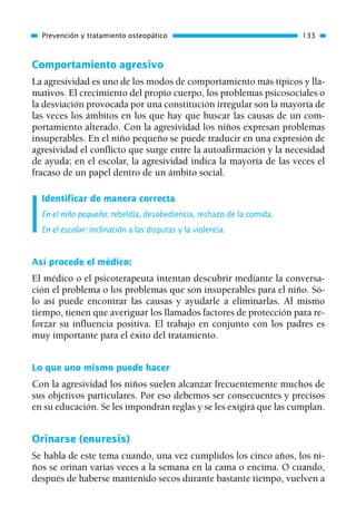 Comportamiento agresivo
La agresividad es uno de los modos de comportamiento más típicos y lla-
mativos. El crecimiento del propio cuerpo, los problemas psicosociales o
la desviación provocada por una constitución irregular son la mayoría de
las veces los ámbitos en los que hay que buscar las causas de un com-
portamiento alterado. Con la agresividad los niños expresan problemas
insuperables. En el niño pequeño se puede traducir en una expresión de
agresividad el conflicto que surge entre la autoafirmación y la necesidad
de ayuda; en el escolar, la agresividad indica la mayoría de las veces el
fracaso de un papel dentro de un ámbito social.
Identificar de manera correcta
En el niño pequeño: rebeldía, desobediencia, rechazo de la comida.
En el escolar: inclinación a las disputas y la violencia.
Así procede el médico:
El médico o el psicoterapeuta intentan descubrir mediante la conversa-
ción el problema o los problemas que son insuperables para el niño. Só-
lo así puede encontrar las causas y ayudarle a eliminarlas. Al mismo
tiempo, tienen que averiguar los llamados factores de protección para re-
forzar su influencia positiva. El trabajo en conjunto con los padres es
muy importante para el éxito del tratamiento.
Lo que uno mismo puede hacer
Con la agresividad los niños suelen alcanzar frecuentemente muchos de
sus objetivos particulares. Por eso debemos ser consecuentes y precisos
en su educación. Se les impondrán reglas y se les exigirá que las cumplan.
Orinarse (enuresis)
Se habla de este tema cuando, una vez cumplidos los cinco años, los ni-
ños se orinan varias veces a la semana en la cama o encima. O cuando,
después de haberse mantenido secos durante bastante tiempo, vuelven a
Prevención y tratamiento osteopático 133
01 Osteopatía pp. 001-169 26/5/03 11:12 Página 133
 