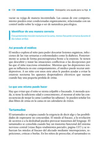 vaciar su vejiga de manera incontrolada. Las causas de este comporta-
miento pueden estar condicionadas orgánicamente, relacionadas con un
control tardío sobre la vejiga o ser de naturaleza psicológica.
Identificar de una manera correcta
Frecuentemente micción nocturna en la cama, menos frecuente orinarse durante el
día (véase arriba).
Así procede el médico:
El médico explora al niño para poder descartar lesiones orgánicas, infec-
ciones de las vías urinarias o enfermedades como la diabetes. Posterior-
mente se actúa de forma psicoterapéutica frente a la enuresis. Se tienen
que descubrir y tratar las situaciones conflictivas o las decepciones por
las que el niño reacciona orinándose. Mientras que las depresiones ten-
gan su influencia en este comportamiento, el médico puede recetar anti-
depresivos. A un niño con unos siete años le pueden ayudar a evitar la
enuresis nocturna los aparatos despertadores eléctricos que suenan
cuando hay una pequeña pérdida de orina.
Lo que uno mismo puede hacer
Hay que evitar que el niño se sienta culpable o fracasado. A menudo ayu-
da, si tiene la suficiente edad o conocimiento, el mostrar al niño las con-
secuencias de mojar la cama (cambiar las sábanas). Se pueden señalar los
días libres de orina en la cama en un calendario de éxitos.
Tartamudeo
El tartamudeo se origina cuando la exigencia de decir algo y las posibili-
dades de expresarse no concuerdan. El miedo al fracaso, a la revelación
de secretos o a la deslealtad pueden provocar trastornos del lenguaje. El
tartamudeo se consolida cuando hay un trastorno funcional del sistema
nervioso central (véase Bajos rendimientos parciales, página 137) y se re-
fuerzan los miedos al fracaso del afectado mediante interrupciones, re-
peticiones, críticas o burlas. En los niños de preescolar, el tartamudeo es
134 Osteopatía: una ayuda para su hijo
01 Osteopatía pp. 001-169 26/5/03 11:12 Página 134
 