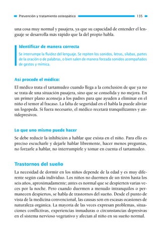 una cosa muy normal y pasajera, ya que su capacidad de entender el len-
guaje se desarrolla más rápido que la del propio habla.
Identificar de manera correcta
Se interrumpe la fluidez del lenguaje. Se repiten los sonidos, letras, sílabas, partes
de la oración o de palabras, o bien salen de manera forzada sonidos acompañados
de gestos y mímica.
Así procede el médico:
El médico trata el tartamudeo cuando llega a la conclusión de que ya no
se trata de una situación pasajera, sino que se consolida y no mejora. En
un primer plano aconseja a los padres para que ayuden a eliminar en el
niño el temor al fracaso. La falta de seguridad en el habla la puede aliviar
un logopeda. Si fuera necesario, el médico recetará tranquilizantes y an-
tidepresivos.
Lo que uno mismo puede hacer
Se debe reducir la inhibición a hablar que exista en el niño. Para ello es
preciso escucharle y dejarle hablar libremente, hacer menos preguntas,
no forzarle a hablar, no interrumpirle y tomar en cuenta el tartamudeo.
Trastornos del sueño
La necesidad de dormir en los niños depende de la edad y es muy dife-
rente según cada individuo. Los niños no duermen de un tirón hasta los
seis años, aproximadamente; antes es normal que se despierten varias ve-
ces por la noche. Pero cuando duermen a menudo intranquilos o per-
manecen despiertos, se habla de trastornos del sueño. Desde el punto de
vista de la medicina convencional, las causas son en escasas ocasiones de
naturaleza orgánica. La mayoría de las veces expresan problemas, situa-
ciones conflictivas, experiencias inmaduras o circunstancias depresivas
en el sistema nervioso vegetativo y afectan al niño en su sueño normal.
Prevención y tratamiento osteopático 135
01 Osteopatía pp. 001-169 26/5/03 11:12 Página 135
 
