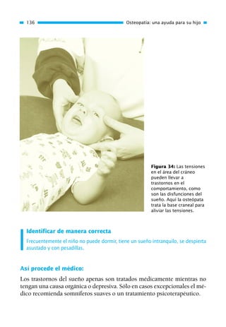 Identificar de manera correcta
Frecuentemente el niño no puede dormir, tiene un sueño intranquilo, se despierta
asustado y con pesadillas.
Así procede el médico:
Los trastornos del sueño apenas son tratados médicamente mientras no
tengan una causa orgánica o depresiva. Sólo en casos excepcionales el mé-
dico recomienda somníferos suaves o un tratamiento psicoterapéutico.
136 Osteopatía: una ayuda para su hijo
Figura 34: Las tensiones
en el área del cráneo
pueden llevar a
trastornos en el
comportamiento, como
son las disfunciones del
sueño. Aquí la osteópata
trata la base craneal para
aliviar las tensiones.
01 Osteopatía pp. 001-169 26/5/03 11:12 Página 136
 