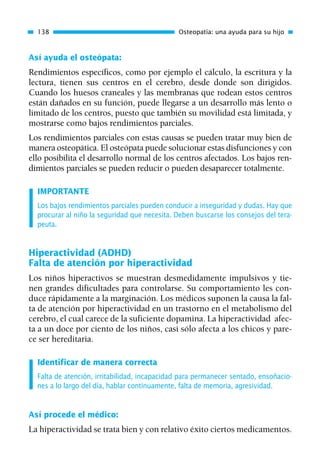 Así ayuda el osteópata:
Rendimientos específicos, como por ejemplo el cálculo, la escritura y la
lectura, tienen sus centros en el cerebro, desde donde son dirigidos.
Cuando los huesos craneales y las membranas que rodean estos centros
están dañados en su función, puede llegarse a un desarrollo más lento o
limitado de los centros, puesto que también su movilidad está limitada, y
mostrarse como bajos rendimientos parciales.
Los rendimientos parciales con estas causas se pueden tratar muy bien de
manera osteopática. El osteópata puede solucionar estas disfunciones y con
ello posibilita el desarrollo normal de los centros afectados. Los bajos ren-
dimientos parciales se pueden reducir o pueden desaparecer totalmente.
IMPORTANTE
Los bajos rendimientos parciales pueden conducir a inseguridad y dudas. Hay que
procurar al niño la seguridad que necesita. Deben buscarse los consejos del tera-
peuta.
Hiperactividad (ADHD)
Falta de atención por hiperactividad
Los niños hiperactivos se muestran desmedidamente impulsivos y tie-
nen grandes dificultades para controlarse. Su comportamiento les con-
duce rápidamente a la marginación. Los médicos suponen la causa la fal-
ta de atención por hiperactividad en un trastorno en el metabolismo del
cerebro, el cual carece de la suficiente dopamina. La hiperactividad afec-
ta a un doce por ciento de los niños, casi sólo afecta a los chicos y pare-
ce ser hereditaria.
Identificar de manera correcta
Falta de atención, irritabilidad, incapacidad para permanecer sentado, ensoñacio-
nes a lo largo del día, hablar continuamente, falta de memoria, agresividad.
Así procede el médico:
La hiperactividad se trata bien y con relativo éxito ciertos medicamentos.
138 Osteopatía: una ayuda para su hijo
01 Osteopatía pp. 001-169 26/5/03 11:12 Página 138
 