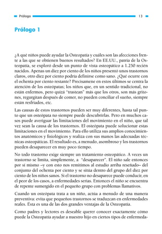 Prólogo 1
¿A qué niños puede ayudar la Osteopatía y cuáles son las afecciones fren-
te a las que se obtienen buenos resultados? En EE.UU., patria de la Os-
teopatía, se exploró desde un punto de vista osteopático a 1.250 recién
nacidos. Apenas un diez por ciento de los niños presentó unos trastornos
claros, otro diez por ciento podría definirse como sano. ¿Qué ocurre con
el ochenta por ciento restante? Precisamene en estos últimos se centra la
atención de los osteópatas; los niños que, en un sentido tradicional, no
están enfermos, pero quizá “trastean” más que los otros, son más grito-
nes, regurgitan después de comer, no pueden conciliar el sueño, siempre
están resfriados, etc.
Las causas de estos trastornos pueden ser muy diferentes, hasta tal pun-
to que un osteópata no siempre puede descubrirlas. Pero en muchos ca-
sos puede averiguar las limitaciones del movimiento en el niño, que tal
vez sean la causa de los trastornos. El osteópata puede solucionar estas
limitaciones en el movimiento. Para ello utiliza sus amplios conocimien-
tos anatómicos y fisiológicos y realiza con sus manos las adecuadas téc-
nicas osteopáticas. El resultado es, a menudo, asombroso y los trastornos
pueden desaparecer en muy poco tiempo.
No todo trastorno exige siempre un tratamiento osteopático. A veces un
trastorno se limita, simplemente, a “desaparecer”. El niño sale entonces
por sí mismo –y con esto nos remitimos al estudio arriba reseñado– del
conjunto del ochenta por ciento y se sitúa dentro del grupo del diez por
ciento de los niños sanos. Si el trastorno no desaparece puede conducir, en
el peor de los casos, a enfermedades serias. Entonces el niño se encuentra
de repente sumergido en el pequeño grupo con problemas llamativos.
Cuando un osteópata trata a un niño, actúa a menudo de una manera
preventiva: evita que pequeños trastornos se traduzcan en enfermedades
reales. Ésta es una de las dos grandes ventajas de la Osteopatía.
Como padres y lectores es deseable querer conocer exactamente cómo
puede la Osteopatía ayudar a nuestro hijo en ciertos tipos de enfermeda-
Prólogo 13
01 Osteopatía pp. 001-169 26/5/03 11:12 Página 13
 