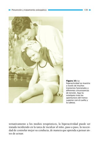 ternativamente a los medios terapéuticos, la hiperactividad puede ser
tratada incidiendo en la tarea de inculcar al niño, paso a paso, la necesi-
dad de controlar mejor su conducta, de manera que aprenda a pensar an-
tes de actuar.
Prevención y tratamiento osteopático 139
Figura 35: La
hiperactividad se muestra
a través de muchos
trastornos funcionales y
diferentes circunstancias
de tensión. Aquí la
osteópata trata las
aponeurosis del tronco
superior con el cuello y
la cabeza.
01 Osteopatía pp. 001-169 26/5/03 11:12 Página 139
 