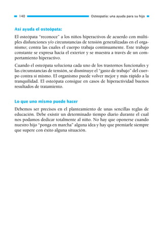 Así ayuda el osteópata:
El osteópata “reconoce” a los niños hiperactivos de acuerdo con múlti-
ples disfunciones y/o circunstancias de tensión generalizadas en el orga-
nismo; contra las cuales el cuerpo trabaja continuamente. Este trabajo
constante se expresa hacia el exterior y se muestra a través de un com-
portamiento hiperactivo.
Cuando el osteópata soluciona cada uno de los trastornos funcionales y
las circunstancias de tensión, se disminuye el “gasto de trabajo” del cuer-
po contra sí mismo. El organismo puede volver mejor y más rápido a la
tranquilidad. El osteópata consigue en casos de hiperactividad buenos
resultados de tratamiento.
Lo que uno mismo puede hacer
Debemos ser precisos en el planteamiento de unas sencillas reglas de
educación. Debe existir un determinado tiempo diario durante el cual
nos podamos dedicar totalmente al niño. No hay que oponerse cuando
nuestro hijo “ponga en marcha” alguna idea y hay que premiarle siempre
que supere con éxito alguna situación.
140 Osteopatía: una ayuda para su hijo
01 Osteopatía pp. 001-169 26/5/03 11:12 Página 140
 