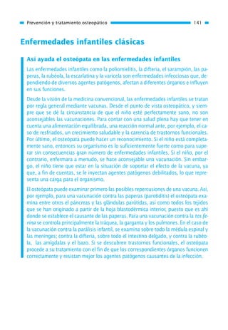 Enfermedades infantiles clásicas
Así ayuda el osteópata en las enfermedades infantiles
Las enfermedades infantiles como la poliomielitis, la difteria, el sarampión, las pa-
peras, la rubéola, la escarlatina y la varicela son enfermedades infecciosas que, de-
pendiendo de diversos agentes patógenos, afectan a diferentes órganos e influyen
en sus funciones.
Desde la visión de la medicina convencional, las enfermedades infantiles se tratan
por regla general mediante vacunas. Desde el punto de vista osteopático, y siem-
pre que se dé la circunstancia de que el niño esté perfectamente sano, no son
aconsejables las vacunaciones. Para contar con una salud plena hay que tener en
cuenta una alimentación equilibrada, una reacción normal ante, por ejemplo, el ca-
so de resfriados, un crecimiento saludable y la carencia de trastornos funcionales.
Por último, el osteópata puede hacer un reconocimiento. Si el niño está completa-
mente sano, entonces su organismo es lo suficientemente fuerte como para supe-
rar sin consecuencias gran número de enfermedades infantiles. Si el niño, por el
contrario, enfermara a menudo, se hace aconsejable una vacunación. Sin embar-
go, el niño tiene que estar en la situación de soportar el efecto de la vacuna, ya
que, a fin de cuentas, se le inyectan agentes patógenos debilitados, lo que repre-
senta una carga para el organismo.
El osteópata puede examinar primero las posibles repercusiones de una vacuna. Así,
por ejemplo, para una vacunación contra las paperas (parotiditis) el osteópata exa-
mina entre otros el páncreas y las glándulas parótidas, así como todos los tejidos
que se han originado a partir de la hoja blastodérmica interior, puesto que es ahí
donde se establece el causante de las paperas. Para una vacunación contra la tos fe-
rina se controla principalmente la tráquea, la garganta y los pulmones. En el caso de
la vacunación contra la parálisis infantil, se examina sobre todo la médula espinal y
las meninges; contra la difteria, sobre todo el intestino delgado, y contra la rubéo-
la, las amígdalas y el bazo. Si se descubren trastornos funcionales, el osteópata
procede a su tratamiento con el fin de que los correspondientes órganos funcionen
correctamente y resistan mejor los agentes patógenos causantes de la infección.
Prevención y tratamiento osteopático 141
01 Osteopatía pp. 001-169 26/5/03 11:12 Página 141
 