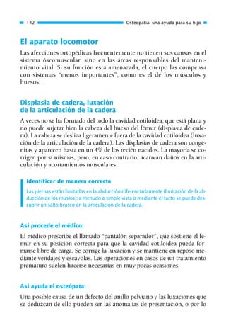 El aparato locomotor
Las afecciones ortopédicas frecuentemente no tienen sus causas en el
sistema óseomuscular, sino en las áreas responsables del manteni-
miento vital. Si su función está amenazada, el cuerpo las compensa
con sistemas “menos importantes”, como es el de los músculos y
huesos.
Displasia de cadera, luxación
de la articulación de la cadera
A veces no se ha formado del todo la cavidad cotiloidea, que está plana y
no puede sujetar bien la cabeza del hueso del fémur (displasia de cade-
ra). La cabeza se desliza ligeramente fuera de la cavidad cotiloidea (luxa-
ción de la articulación de la cadera). Las displasias de cadera son congé-
nitas y aparecen hasta en un 4% de los recién nacidos. La mayoría se co-
rrigen por sí mismas, pero, en caso contrario, acarrean daños en la arti-
culación y acortamientos musculares.
Identificar de manera correcta
Las piernas están limitadas en la abducción diferenciadamente (limitación de la ab-
ducción de los muslos); a menudo a simple vista o mediante el tacto se puede des-
cubrir un salto brusco en la articulación de la cadera.
Así procede el médico:
El médico prescribe el llamado “pantalón separador”, que sostiene el fé-
mur en su posición correcta para que la cavidad cotiloidea pueda for-
marse libre de carga. Se corrige la luxación y se mantiene en reposo me-
diante vendajes y escayolas. Las operaciones en casos de un tratamiento
prematuro suelen hacerse necesarias en muy pocas ocasiones.
Así ayuda el osteópata:
Una posible causa de un defecto del anillo pelviano y las luxaciones que
se deduzcan de ello pueden ser las anomalías de presentación, o por lo
142 Osteopatía: una ayuda para su hijo
01 Osteopatía pp. 001-169 26/5/03 11:12 Página 142
 