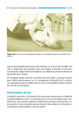 menos determinadas posiciones del embrión en el útero de la madre. De
ello se desprende que muchos niños que llegan al mundo en una pre-
sentación de nalgas sufran de displasia. Las diferentes posturas afectan al
desarrollo de la cadera.
El osteópata puede advertir esta alteración del tejido e intentar tratarla
para influir positivamente en el consiguiente desarrollo de la cadera.
¡Los pantalones para la abducción no son recomendables desde el punto
de vista de la osteopatía!
Deformidades del pie
Cuando la posición o la forma del pie muestran alteraciones se habla de
una deformidad en el pie. La mayoría de las veces es hereditaria (pie con-
trahecho), pero puede originarse también por posturas defectuosas, co-
mo pueda ser una constante postura lateral o boca abajo en el lactante, o
causada por enfermedades como la artritis.
Prevención y tratamiento osteopático 143
Figura 36: En caso de una displasia de cadera, la osteópata examina la rotación de la
misma.
01 Osteopatía pp. 001-169 26/5/03 11:12 Página 143
 
