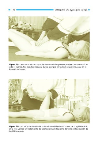 146 Osteopatía: una ayuda para su hijo
Figura 38: Las causas de una rotación interior de las piernas pueden “encontrarse” en
todo el cuerpo. Por eso, la osteópata busca siempre en todo el organismo, aquí en el
área del abdomen.
Figura 39: Una rotación interior se transmite casi siempre a través de la aponeurosis.
En la foto vemos un tratamiento de aponeurosis de la pierna derecha en la posición de
decúbito supino.
01 Osteopatía pp. 001-169 26/5/03 11:12 Página 146
 