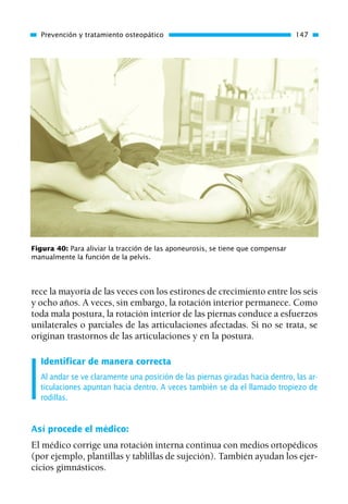 rece la mayoría de las veces con los estirones de crecimiento entre los seis
y ocho años. A veces, sin embargo, la rotación interior permanece. Como
toda mala postura, la rotación interior de las piernas conduce a esfuerzos
unilaterales o parciales de las articulaciones afectadas. Si no se trata, se
originan trastornos de las articulaciones y en la postura.
Identificar de manera correcta
Al andar se ve claramente una posición de las piernas giradas hacia dentro, las ar-
ticulaciones apuntan hacia dentro. A veces también se da el llamado tropiezo de
rodillas.
Así procede el médico:
El médico corrige una rotación interna continua con medios ortopédicos
(por ejemplo, plantillas y tablillas de sujeción). También ayudan los ejer-
cicios gimnásticos.
Prevención y tratamiento osteopático 147
Figura 40: Para aliviar la tracción de las aponeurosis, se tiene que compensar
manualmente la función de la pelvis.
01 Osteopatía pp. 001-169 26/5/03 11:12 Página 147
 
