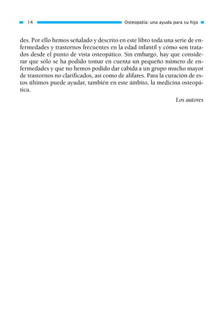 des. Por ello hemos señalado y descrito en este libro toda una serie de en-
fermedades y trastornos frecuentes en la edad infantil y cómo son trata-
dos desde el punto de vista osteopático. Sin embargo, hay que conside-
rar que sólo se ha podido tomar en cuenta un pequeño número de en-
fermedades y que no hemos podido dar cabida a un grupo mucho mayor
de trastornos no clarificados, así como de alifares. Para la curación de es-
tos últimos puede ayudar, también en este ámbito, la medicina osteopá-
tica.
Los autores
14 Osteopatía: una ayuda para su hijo
01 Osteopatía pp. 001-169 26/5/03 11:12 Página 14
 