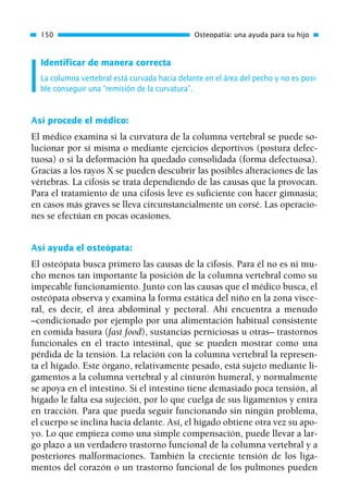 Identificar de manera correcta
La columna vertebral está curvada hacia delante en el área del pecho y no es posi-
ble conseguir una “remisión de la curvatura”.
Así procede el médico:
El médico examina si la curvatura de la columna vertebral se puede so-
lucionar por sí misma o mediante ejercicios deportivos (postura defec-
tuosa) o si la deformación ha quedado consolidada (forma defectuosa).
Gracias a los rayos X se pueden descubrir las posibles alteraciones de las
vértebras. La cifosis se trata dependiendo de las causas que la provocan.
Para el tratamiento de una cifosis leve es suficiente con hacer gimnasia;
en casos más graves se lleva circunstancialmente un corsé. Las operacio-
nes se efectúan en pocas ocasiones.
Así ayuda el osteópata:
El osteópata busca primero las causas de la cifosis. Para él no es ni mu-
cho menos tan importante la posición de la columna vertebral como su
impecable funcionamiento. Junto con las causas que el médico busca, el
osteópata observa y examina la forma estática del niño en la zona visce-
ral, es decir, el área abdominal y pectoral. Ahí encuentra a menudo
–condicionado por ejemplo por una alimentación habitual consistente
en comida basura (fast food), sustancias perniciosas u otras– trastornos
funcionales en el tracto intestinal, que se pueden mostrar como una
pérdida de la tensión. La relación con la columna vertebral la represen-
ta el hígado. Este órgano, relativamente pesado, está sujeto mediante li-
gamentos a la columna vertebral y al cinturón humeral, y normalmente
se apoya en el intestino. Si el intestino tiene demasiado poca tensión, al
hígado le falta esa sujeción, por lo que cuelga de sus ligamentos y entra
en tracción. Para que pueda seguir funcionando sin ningún problema,
el cuerpo se inclina hacia delante. Así, el hígado obtiene otra vez su apo-
yo. Lo que empieza como una simple compensación, puede llevar a lar-
go plazo a un verdadero trastorno funcional de la columna vertebral y a
posteriores malformaciones. También la creciente tensión de los liga-
mentos del corazón o un trastorno funcional de los pulmones pueden
150 Osteopatía: una ayuda para su hijo
01 Osteopatía pp. 001-169 26/5/03 11:12 Página 150
 