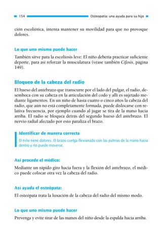 ción escoliótica, intenta mantener su movilidad para que no provoque
dolores.
Lo que uno mismo puede hacer
También sirve para la escoliosis leve: El niño debería practicar suficiente
deporte, para así reforzar la musculatura (véase también Cifosis, página
149).
Bloqueo de la cabeza del radio
El hueso del antebrazo que transcurre por el lado del pulgar, el radio, de-
semboca con su cabeza en la articulación del codo y allí es sujetado me-
diante ligamentos. En un niño de hasta cuatro o cinco años la cabeza del
radio, que aún no está completamente formada, puede dislocarse con re-
lativa frecuencia, por ejemplo cuando al jugar se tira de la mano hacia
arriba. El radio se bloquea detrás del segundo hueso del antebrazo. El
nervio radial afectado por esto paraliza el brazo.
Identificar de manera correcta
El niño tiene dolores. El brazo cuelga flexionado con las palmas de la mano hacia
dentro y no puede moverse.
Así procede el médico:
Mediante un rápido giro hacia fuera y la flexión del antebrazo, el médi-
co puede colocar otra vez la cabeza del radio.
Así ayuda el osteópata:
El osteópata trata la luxación de la cabeza del radio del mismo modo.
Lo que uno mismo puede hacer
Prevenga y evite tirar de las manos del niño desde la espalda hacia arriba.
154 Osteopatía: una ayuda para su hijo
01 Osteopatía pp. 001-169 26/5/03 11:12 Página 154
 