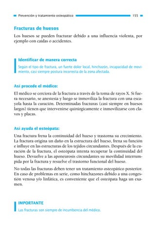 Fracturas de huesos
Los huesos se pueden fracturar debido a una influencia violenta, por
ejemplo con caídas o accidentes.
Identificar de manera correcta
Según el tipo de fractura, un fuerte dolor local, hinchazón, incapacidad de movi-
miento, casi siempre postura incorrecta de la zona afectada.
Así procede el médico:
El médico se cerciora de la fractura a través de la toma de rayos X. Si fue-
ra necesario, se anestesia y luego se inmoviliza la fractura con una esca-
yola hasta la curación. Determinadas fracturas (casi siempre en huesos
largos) tienen que intervenirse quirúrgicamente e inmovilizarse con cla-
vos y placas.
Así ayuda el osteópata:
Una fractura frena la continuidad del hueso y trastorna su crecimiento.
La fractura origina un daño en la estructura del hueso, frena su función
e influye en las estructuras de los tejidos circundantes. Después de la cu-
ración de la fractura, el osteópata intenta recuperar la continuidad del
hueso. Devuelve a las aponeurosis circundantes su movilidad interrum-
pida por la fractura y resuelve el trastorno funcional del hueso.
No todas las fracturas deben tener un tratamiento osteopático posterior.
En caso de problemas en serie, como hinchazones debido a una conges-
tión venosa y/o linfática, es conveniente que el osteópata haga un exa-
men.
IMPORTANTE
Las fracturas son siempre de incumbencia del médico.
Prevención y tratamiento osteopático 155
01 Osteopatía pp. 001-169 26/5/03 11:12 Página 155
 