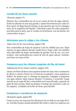 Lavado de las fosas nasales
(Sinusitis, página 71)
Disolver dos cucharaditas de sal en un cuarto de litro de agua caliente.
Echar la solución en una taza grande y aspirar fuertemente por cada ori-
ficio nasal. Así llega hasta la faringe, lo que permite que ésta se enjuague
antes de la expulsión del líquido. (Alternativa para los niños pequeños:
aerosoles para la nariz, que se venden en la farmacia, con sal marina, sin
conservantes ni gas.)
Infusiones para la vejiga y los riñones
(Infecciones de las vías urinarias, página 128)
Dos cucharaditas de hojas de equiseto (cola de caballo) por taza. Dejar
reposar en agua caliente durante media hora y luego colar. Son también
muy adecuadas las hojas machacadas de gayuba (uva de oso, uva ursi,
uvaduz): una cucharadita por cuarto de litro de agua caliente. Suminis-
trar hasta tres tazas al día.
Compresa para los riñones (saquitos de flor de heno)
(Inflamación de los riñones (nefritis), página 130)
Llenar con flores de heno unos saquitos de lino de unos cinco centímetros
de altura o colocar el heno en el centro de un pañuelo, cuyas esquinas se
doblen, de manera que se obtenga un paquetito. Empapar el paquetito
con agua caliente, dejar reposar durante 15 minutos y escurrirlo. Luego
meterlo en un trapo de lino, colocándolo en la zona afectada, y ponerle un
paño de lana encima. Dejar así durante el tiempo que persista el calor en
los saquitos. ¡Cuidado con la flor de heno, pues destiñe!
Compresas o envolturas de requesón
(Bronquitis aguda, página 80)
Untar un trozo de requesón frío del grueso de un dedo en un trapo de li-
no. Enrollar la parte untada alrededor del cuello y cubrir la compresa con
158 Osteopatía: una ayuda para su hijo
01 Osteopatía pp. 001-169 26/5/03 11:12 Página 158
 