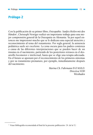 Prólogo 2
Con la publicación de su primer libro, Osteopathie. Sanftes Heilen mit den
Händen2
, Christoph Newiger realizó un importante trabajo para una me-
jor comprensión general de la Osteopatía en Alemania. Ya por aquel en-
tonces me impresionó mucho que se le dedicara una especial atención y
reconocimiento al tema del tratamiento. Por regla general, la asistencia
pediátrica suele ser excelente. La zona oscura para los padres comienza
a causa de las diferentes interpretaciones que se pueden hacer de un
trauma en el nacimiento, partiendo de los posteriores retrasos en el des-
arrollo locomotor e intelectual, hasta que se elige una terapia adecuada.
En el futuro se apostará por el reconocimiento de los primeros síntomas
y por su tratamiento prematuro, por ejemplo, inmediatamente después
del nacimiento.
Marina Ch. Fuhrmann D.O M.R.O.
Directiva VOD
Wiesbaden
Prólogo 15
2
Véase bibliografía recomendada al final de la presente publicación (N. de la T.)
01 Osteopatía pp. 001-169 26/5/03 11:12 Página 15
 