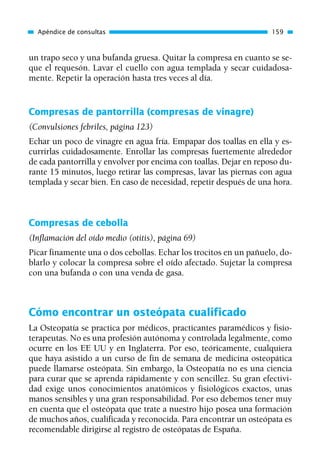 un trapo seco y una bufanda gruesa. Quitar la compresa en cuanto se se-
que el requesón. Lavar el cuello con agua templada y secar cuidadosa-
mente. Repetir la operación hasta tres veces al día.
Compresas de pantorrilla (compresas de vinagre)
(Convulsiones febriles, página 123)
Echar un poco de vinagre en agua fría. Empapar dos toallas en ella y es-
currirlas cuidadosamente. Enrollar las compresas fuertemente alrededor
de cada pantorrilla y envolver por encima con toallas. Dejar en reposo du-
rante 15 minutos, luego retirar las compresas, lavar las piernas con agua
templada y secar bien. En caso de necesidad, repetir después de una hora.
Compresas de cebolla
(Inflamación del oído medio (otitis), página 69)
Picar finamente una o dos cebollas. Echar los trocitos en un pañuelo, do-
blarlo y colocar la compresa sobre el oído afectado. Sujetar la compresa
con una bufanda o con una venda de gasa.
Cómo encontrar un osteópata cualificado
La Osteopatía se practica por médicos, practicantes paramédicos y fisio-
terapeutas. No es una profesión autónoma y controlada legalmente, como
ocurre en los EE UU y en Inglaterra. Por eso, teóricamente, cualquiera
que haya asistido a un curso de fin de semana de medicina osteopática
puede llamarse osteópata. Sin embargo, la Osteopatía no es una ciencia
para curar que se aprenda rápidamente y con sencillez. Su gran efectivi-
dad exige unos conocimientos anatómicos y fisiológicos exactos, unas
manos sensibles y una gran responsabilidad. Por eso debemos tener muy
en cuenta que el osteópata que trate a nuestro hijo posea una formación
de muchos años, cualificada y reconocida. Para encontrar un osteópata es
recomendable dirigirse al registro de osteópatas de España.
Apéndice de consultas 159
01 Osteopatía pp. 001-169 26/5/03 11:12 Página 159
 