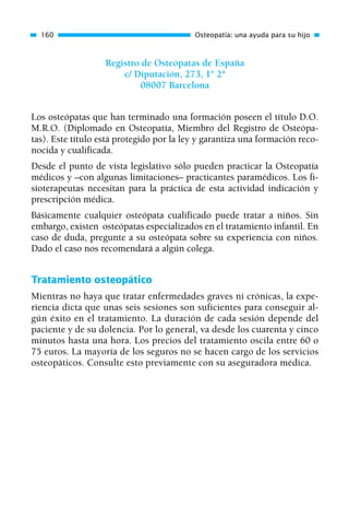 Registro de Osteópatas de España
c/ Diputación, 273, 1° 2ª
08007 Barcelona
Los osteópatas que han terminado una formación poseen el título D.O.
M.R.O. (Diplomado en Osteopatía, Miembro del Registro de Osteópa-
tas). Este título está protegido por la ley y garantiza una formación reco-
nocida y cualificada.
Desde el punto de vista legislativo sólo pueden practicar la Osteopatía
médicos y –con algunas limitaciones– practicantes paramédicos. Los fi-
sioterapeutas necesitan para la práctica de esta actividad indicación y
prescripción médica.
Básicamente cualquier osteópata cualificado puede tratar a niños. Sin
embargo, existen osteópatas especializados en el tratamiento infantil. En
caso de duda, pregunte a su osteópata sobre su experiencia con niños.
Dado el caso nos recomendará a algún colega.
Tratamiento osteopático
Mientras no haya que tratar enfermedades graves ni crónicas, la expe-
riencia dicta que unas seis sesiones son suficientes para conseguir al-
gún éxito en el tratamiento. La duración de cada sesión depende del
paciente y de su dolencia. Por lo general, va desde los cuarenta y cinco
minutos hasta una hora. Los precios del tratamiento oscila entre 60 o
75 euros. La mayoría de los seguros no se hacen cargo de los servicios
osteopáticos. Consulte esto previamente con su aseguradora médica.
160 Osteopatía: una ayuda para su hijo
01 Osteopatía pp. 001-169 26/5/03 11:12 Página 160
 