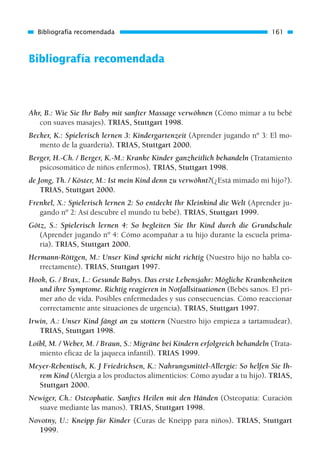 Bibliografía recomendada
Ahr, B.: Wie Sie Ihr Baby mit sanfter Massage verwöhnen (Cómo mimar a tu bebé
con suaves masajes). TRIAS, Stuttgart 1998.
Becker, K.: Spielerisch lernen 3: Kindergartenzeit (Aprender jugando nº 3: El mo-
mento de la guardería). TRIAS, Stuttgart 2000.
Berger, H.-Ch. / Berger, K.-M.: Kranke Kinder ganzheitlich behandeln (Tratamiento
psicosomático de niños enfermos). TRIAS, Stuttgart 1998.
de Jong, Th. / Köster, M.: Ist mein Kind denn zu verwöhnt?(¿Está mimado mi hijo?).
TRIAS, Stuttgart 2000.
Frenkel, X.: Spielerisch lernen 2: So entdeckt Ihr Kleinkind die Welt (Aprender ju-
gando nº 2: Así descubre el mundo tu bebé). TRIAS, Stuttgart 1999.
Götz, S.: Spielerisch lernen 4: So begleiten Sie Ihr Kind durch die Grundschule
(Aprender jugando nº 4: Cómo acompañar a tu hijo durante la escuela prima-
ria). TRIAS, Stuttgart 2000.
Hermann-Röttgen, M.: Unser Kind spricht nicht richtig (Nuestro hijo no habla co-
rrectamente). TRIAS, Stuttgart 1997.
Hook, G. / Brax, L.: Gesunde Babys. Das erste Lebensjahr: Mögliche Krankenheiten
und ihre Symptome. Richtig reagieren in Notfallsituationen (Bebés sanos. El pri-
mer año de vida. Posibles enfermedades y sus consecuencias. Cómo reaccionar
correctamente ante situaciones de urgencia). TRIAS, Stuttgart 1997.
Irwin, A.: Unser Kind fängt an zu stottern (Nuestro hijo empieza a tartamudear).
TRIAS, Stuttgart 1998.
Loibl, M. / Weber, M. / Braun, S.: Migräne bei Kindern erfolgreich behandeln (Trata-
miento eficaz de la jaqueca infantil). TRIAS 1999.
Meyer-Rebentisch, K. J Friedrichsen, K.: Nahrungsmittel-Allergie: So helfen Sie Ih-
rem Kind (Alergia a los productos alimenticios: Cómo ayudar a tu hijo). TRIAS,
Stuttgart 2000.
Newiger, Ch.: Osteophatie. Sanftes Heilen mit den Händen (Osteopatía: Curación
suave mediante las manos). TRIAS, Stuttgart 1998.
Novotny, U.: Kneipp für Kinder (Curas de Kneipp para niños). TRIAS, Stuttgart
1999.
Bibliografía recomendada 161
01 Osteopatía pp. 001-169 26/5/03 11:12 Página 161
 