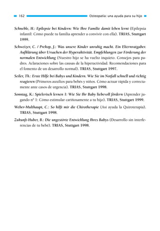 Schneble, H.: Epilepsie bei Kindern: Wie Ihre Familie damit leben lernt (Epilepsia
infantil: Cómo puede tu familia aprender a convivir con ella). TRIAS, Stuttgart
1999.
Schweizer, C. / Prekop, J.: Was unsere Kinder unruhig macht. Ein Elternratgaber.
Aufklärung über Ursachen der Hyperaktivität. Empfehlungen zur Förderung der
normalen Entwicklung (Nuestro hijo se ha vuelto inquieto. Consejos para pa-
dres. Aclaraciones sobre las causas de la hiperactividad. Recomendaciones para
el fomento de un desarrollo normal). TRIAS, Stuttgart 1997.
Seiler, Th.: Erste Hilfe bei Babys und Kindern. Wie Sie im Notfall schnell und richtig
reagieren (Primeros auxilios para bebés y niños. Cómo actuar rápida y correcta-
mente ante casos de urgencia). TRIAS, Stuttgart 1998.
Sonntag, K.: Spielerisch lernen 1: Wie Sie Ihr Baby liebevoll fördern (Aprender ju-
gando nº 1: Cómo estimular cariñosamente a tu hijo). TRIAS, Stuttgart 1999.
Weber-Multhaupt, C.: So hilft mir die Chirotherapie (Así ayuda la Quiroterapia).
TRIAS, Stuttgart 1998.
Zukunft-Huber, B.: Die ungestörte Entwicklung Ihres Babys (Desarrollo sin interfe-
rencias de tu bebé). TRIAS, Stuttgart 1998.
162 Osteopatía: una ayuda para su hijo
01 Osteopatía pp. 001-169 26/5/03 11:12 Página 162
 