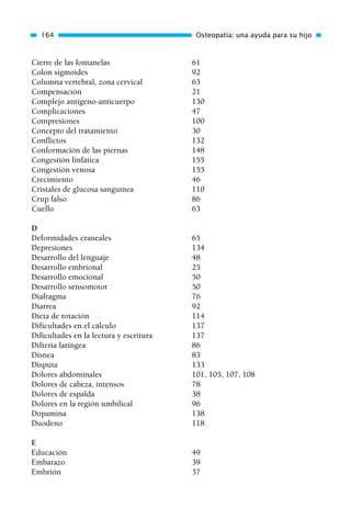 Cierre de las fontanelas 61
Colon sigmoides 92
Columna vertebral, zona cervical 63
Compensación 21
Complejo antígeno-anticuerpo 130
Complicaciones 47
Compresiones 100
Concepto del tratamiento 30
Conflictos 132
Conformación de las piernas 148
Congestión linfática 155
Congestión venosa 155
Crecimiento 46
Cristales de glucosa sanguínea 110
Crup falso 86
Cuello 63
D
Deformidades craneales 65
Depresiones 134
Desarrollo del lenguaje 48
Desarrollo embrional 25
Desarrollo emocional 50
Desarrollo sensomotor 50
Diafragma 76
Diarrea 92
Dieta de rotación 114
Dificultades en el cálculo 137
Dificultades en la lectura y escritura 137
Difteria laríngea 86
Disnea 83
Disputa 133
Dolores abdominales 101, 105, 107, 108
Dolores de cabeza, intensos 78
Dolores de espalda 38
Dolores en la región umbilical 96
Dopamina 138
Duodeno 118
E
Educación 49
Embarazo 39
Embrión 37
164 Osteopatía: una ayuda para su hijo
01 Osteopatía pp. 001-169 26/5/03 11:12 Página 164
 