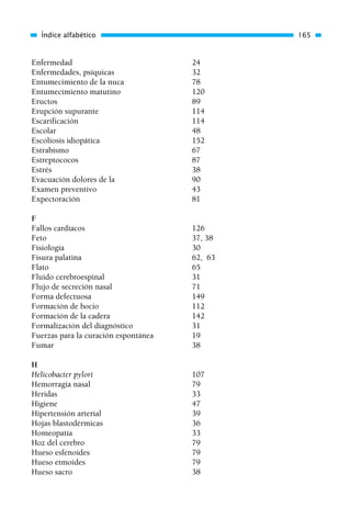 Enfermedad 24
Enfermedades, psíquicas 32
Entumecimiento de la nuca 78
Entumecimiento matutino 120
Eructos 89
Erupción supurante 114
Escarificación 114
Escolar 48
Escoliosis idiopática 152
Estrabismo 67
Estreptococos 87
Estrés 38
Evacuación dolores de la 90
Examen preventivo 43
Expectoración 81
F
Fallos cardíacos 126
Feto 37, 38
Fisiología 30
Fisura palatina 62, 63
Flato 65
Fluido cerebroespinal 31
Flujo de secreción nasal 71
Forma defectuosa 149
Formación de bocio 112
Formación de la cadera 142
Formalización del diagnóstico 31
Fuerzas para la curación espontánea 19
Fumar 38
H
Helicobacter pylori 107
Hemorragia nasal 79
Heridas 33
Higiene 47
Hipertensión arterial 39
Hojas blastodérmicas 36
Homeopatía 33
Hoz del cerebro 79
Hueso esfenoides 79
Hueso etmoides 79
Hueso sacro 38
Índice alfabético 165
01 Osteopatía pp. 001-169 26/5/03 11:12 Página 165
 