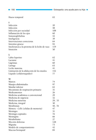 Hueso temporal 63
I
Infección 20
Infección 48
Infección por suciedad 108
Inflamación de los ojos 60
Inmunoglobulina 42
Inteligencia 39
Intervenciones correctoras 64
Intestino grueso 92
Intolerancia a la proteína de la leche de vaca 119
Intuición 50
L
Labio leperino 62
Lactante 41
Lágrimas 60
Laringe 63
Leche materna 41
Limitación de la abducción de los muslos 142
Líquido (cefalorraquídeo) 77
M
Mareos 74
Masajes abdominales 97
Maxilar inferior 62
Mecanismo de respiración primario 31
Medicamentos 26
Medicina académica o convencional 29
Medicina de urgencia 32
Medicina naturista 29, 33
Medicina, integral 30
Membranas 40, 76
Memory - Cells (células de memoria) 47
Meninges 31
Meninges espinales 76
Meningitis 66
Metabolismo 27
Micción dolorosa 128
Migraña 73
Modelo de comportamiento 42
Mucosa bronquial 84
166 Osteopatía: una ayuda para su hijo
01 Osteopatía pp. 001-169 26/5/03 11:12 Página 166
 