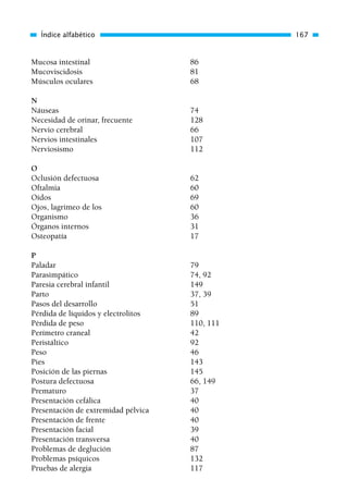 Mucosa intestinal 86
Mucoviscidosis 81
Músculos oculares 68
N
Náuseas 74
Necesidad de orinar, frecuente 128
Nervio cerebral 66
Nervios intestinales 107
Nerviosismo 112
O
Oclusión defectuosa 62
Oftalmia 60
Oídos 69
Ojos, lagrimeo de los 60
Organismo 36
Órganos internos 31
Osteopatía 17
P
Paladar 79
Parasimpático 74, 92
Paresia cerebral infantil 149
Parto 37, 39
Pasos del desarrollo 51
Pérdida de líquidos y electrolitos 89
Pérdida de peso 110, 111
Perímetro craneal 42
Peristáltico 92
Peso 46
Pies 143
Posición de las piernas 145
Postura defectuosa 66, 149
Prematuro 37
Presentación cefálica 40
Presentación de extremidad pélvica 40
Presentación de frente 40
Presentación facial 39
Presentación transversa 40
Problemas de deglución 87
Problemas psíquicos 132
Pruebas de alergia 117
Índice alfabético 167
01 Osteopatía pp. 001-169 26/5/03 11:12 Página 167
 