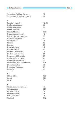 Sutherland, William Garner 31
Sutura craneal, osificación de la 61
T
Tamaño corporal 42, 46
Tejidos, compresión 22
Tejidos, extensión 22
Tejidos, tensión 22
Temor al fracaso 135
Temperatura corporal 42
Test de esfuerzo y alérgico 85
Tortícolis congénita 66
Tos irritante 71
Tos seca 80
Toxinas 75
Tracto digestivo 42
Transformación 46
Trastorno estructural 24
Trastornos de succión 65
Trastornos del lenguaje 65
Trastornos en la visión 74
Trastornos funcionales 20
Tratamiento de la constitución 101
Trauma umbilical 96
Trompa de Eustaquio 69
Tumores 68
U
Úlcera, Ulcus 107
Uretra 128
Útero 36
V
Vacunaciones preventivas 48
Vejiga urinaria 128
Versión, externa 37
Vértebra lumbar 38
Virus del herpes 78
Vitalidad 132
Índice alfabético 169
01 Osteopatía pp. 001-169 26/5/03 11:12 Página 169
 