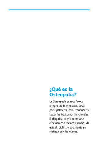 ¿Qué es la
Osteopatía?
La Osteopatía es una forma
integral de la medicina. Sirve
principalmente para reconocer y
tratar los trastornos funcionales.
El diagnóstico y la terapia se
efectúan con técnicas propias de
esta disciplina y solamente se
realizan con las manos.
01 Osteopatía pp. 001-169 26/5/03 11:12 Página 17
 