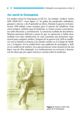 Así nació la Osteopatía
Un médico inició la Osteopatía en EE.UU. Su nombre: Andrew Taylor
Still (1828-1917, véase figura 1). Su padre fue predicador ambulante,
granjero y doctor, y de él aprendió su oficio. Durante la guerra civil ame-
ricana, Still trabajó como cirujano para el ejército de caballería. Eran
otros tiempos, también para la medicina: se tenían escasos conocimien-
tos sobre bacterias y esterilización. La anestesia acababa de descubrirse.
Muchos pacientes fallecían a pesar de que su operación se había desa-
rrollado con éxito satisfactorio, lo cual constituía una frustrante expe-
riencia para cualquier médico. Después de la guerra civil, Still se estable-
ció con su familia en Kansas City, donde estudia en el Colegio de Médi-
cos y Cirujanos. En la ciudad brotó una epidemia de meningitis y Still,
en su condición de médico, tuvo que presenciar cómo morían tres de sus
hijos, uno de ellos adoptado. Los medicamentos no sirvieron y fracasa-
ron las ideas que por aquel entonces existían sobre la medicina.
18 Osteopatía: una ayuda para su hijo
Figura 1: Andrew Taylor Still,
padre de la Osteopatía.
01 Osteopatía pp. 001-169 26/5/03 11:12 Página 18
 