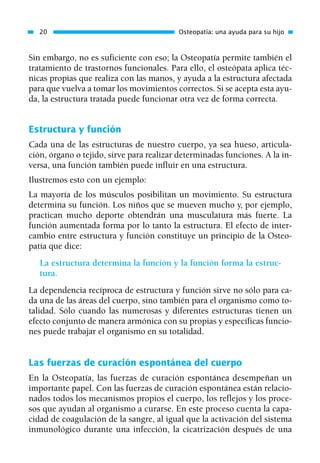 Sin embargo, no es suficiente con eso; la Osteopatía permite también el
tratamiento de trastornos funcionales. Para ello, el osteópata aplica téc-
nicas propias que realiza con las manos, y ayuda a la estructura afectada
para que vuelva a tomar los movimientos correctos. Si se acepta esta ayu-
da, la estructura tratada puede funcionar otra vez de forma correcta.
Estructura y función
Cada una de las estructuras de nuestro cuerpo, ya sea hueso, articula-
ción, órgano o tejido, sirve para realizar determinadas funciones. A la in-
versa, una función también puede influir en una estructura.
Ilustremos esto con un ejemplo:
La mayoría de los músculos posibilitan un movimiento. Su estructura
determina su función. Los niños que se mueven mucho y, por ejemplo,
practican mucho deporte obtendrán una musculatura más fuerte. La
función aumentada forma por lo tanto la estructura. El efecto de inter-
cambio entre estructura y función constituye un principio de la Osteo-
patía que dice:
La estructura determina la función y la función forma la estruc-
tura.
La dependencia recíproca de estructura y función sirve no sólo para ca-
da una de las áreas del cuerpo, sino también para el organismo como to-
talidad. Sólo cuando las numerosas y diferentes estructuras tienen un
efecto conjunto de manera armónica con su propias y específicas funcio-
nes puede trabajar el organismo en su totalidad.
Las fuerzas de curación espontánea del cuerpo
En la Osteopatía, las fuerzas de curación espontánea desempeñan un
importante papel. Con las fuerzas de curación espontánea están relacio-
nados todos los mecanismos propios el cuerpo, los reflejos y los proce-
sos que ayudan al organismo a curarse. En este proceso cuenta la capa-
cidad de coagulación de la sangre, al igual que la activación del sistema
inmunológico durante una infección, la cicatrización después de una
20 Osteopatía: una ayuda para su hijo
01 Osteopatía pp. 001-169 26/5/03 11:12 Página 20
 