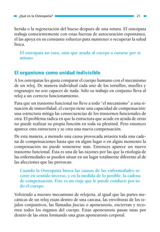 herida o la regeneración del hueso después de una rotura. El osteópata
trabaja conscientemente con estas fuerzas de autocuración espontánea,
él las apoya en su constante esfuerzo para mantener o recuperar la salud
física.
El osteópata no cura, sino que ayuda al cuerpo a curarse por sí
mismo.
El organismo como unidad indivisible
A los osteópatas les gusta comparar el cuerpo humano con el mecanismo
de un reloj. De manera individual cada uno de los tornillos, muelles y
engranajes no son capaces de nada. Sólo su trabajo en conjunto lleva al
reloj a un correcto funcionamiento.
Para que un trastorno funcional no lleve a todo “el mecanismo” a una si-
tuación de inmovilidad, el cuerpo tiene una capacidad de compensación:
una estructura mitiga las consecuencias de los trastornos funcionales de
otra. El problema radica en que la estructura que acude en ayuda de otras
no puede realizar su propia función en toda su plenitud. Pero entonces
aparece otra estructura y se crea una nueva compensación.
De esta manera, a menudo una causa provocada arrastra toda una cade-
na de compensaciones hasta que en algún lugar o en algún momento la
compensación no puede sostenerse más. Entonces aparece un nuevo
trastorno funcional. Ésta es una de las razones por las que la etiología de
las enfermedades se pueden situar en un lugar totalmente diferente al de
las afecciones que las provocan.
Cuando la Osteopatía busca las causas de las enfermedades re-
corre en sentido inverso, y en la medida de lo posible, la cadena
de compensación. Éste es un viaje que le puede conducir por to-
do el cuerpo.
Volviendo a nuestro mecanismo de relojería, al igual que las partes me-
cánicas de un reloj están dentro de una carcasa, las envolturas de los te-
jidos conjuntivos, las llamadas fascias o aponeurosis, encierran y reco-
rren todos los órganos del cuerpo. Estas aponeurosis pasan unas por
dentro de las otras formando una gran aponeurosis corporal.
¿Qué es la Osteopatía? 21
01 Osteopatía pp. 001-169 26/5/03 11:12 Página 21
 