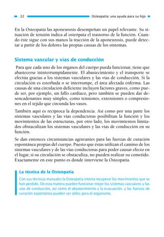 En la Osteopatía las aponeurosis desempeñan un papel relevante. Su si-
tuación de tensión indica al osteópata el trastorno de la función. Cuan-
do éste sigue con sus manos la tracción de la aponeurosis, puede detec-
tar a partir de los dolores las propias causas de los síntomas.
Sistema vascular y vías de conducción
Para que cada uno de los órganos del cuerpo pueda funcionar, tiene que
abastecerse ininterrumpidamente. El abastecimiento y el transporte se
efectúa gracias a los sistemas vasculares y las vías de conducción. Si la
circulación es estorbada o se interrumpe, el área afectada enferma. Las
causas de una circulación deficiente incluyen factores graves, como pue-
de ser, por ejemplo, un fallo cardíaco, pero también se pueden dar de-
sencadenantes muy simples, como tensiones, extensiones o compresio-
nes en el tejido que circunda los vasos.
También aquí es recíproca la dependencia. Así como por una parte los
sistemas vasculares y las vías conductoras posibilitan la función y los
movimientos de las estructuras, por otro lado, los movimientos limita-
dos obstaculizan los sistemas vasculares y las vías de conducción en su
función.
Se dan entonces circunstancias agravantes para las fuerzas de curación
espontánea propias del cuerpo. Puesto que éstas utilizan el camino de los
sistemas vasculares y de las vías conductoras para poder causar efecto en
el lugar, si su circulación se obstaculiza, no pueden realizar su cometido.
Exactamente en este punto es donde interviene la Osteopatía.
La técnica de la Osteopatía
Con sus técnicas manuales la Osteopatía intenta recuperar los movimientos que se
han perdido. De esta manera pueden funcionar mejor los sistemas vasculares y las
vías de conducción, así como el abastecimiento y la evacuación, y las fuerzas de
curación espontánea pueden ser útiles para el organismo.
22 Osteopatía: una ayuda para su hijo
01 Osteopatía pp. 001-169 26/5/03 11:12 Página 22
 