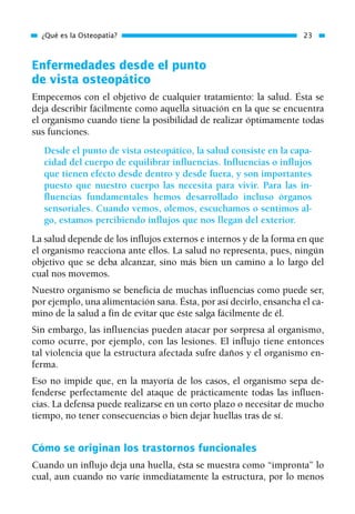 Enfermedades desde el punto
de vista osteopático
Empecemos con el objetivo de cualquier tratamiento: la salud. Ésta se
deja describir fácilmente como aquella situación en la que se encuentra
el organismo cuando tiene la posibilidad de realizar óptimamente todas
sus funciones.
Desde el punto de vista osteopático, la salud consiste en la capa-
cidad del cuerpo de equilibrar influencias. Influencias o influjos
que tienen efecto desde dentro y desde fuera, y son importantes
puesto que nuestro cuerpo las necesita para vivir. Para las in-
fluencias fundamentales hemos desarrollado incluso órganos
sensoriales. Cuando vemos, olemos, escuchamos o sentimos al-
go, estamos percibiendo influjos que nos llegan del exterior.
La salud depende de los influjos externos e internos y de la forma en que
el organismo reacciona ante ellos. La salud no representa, pues, ningún
objetivo que se deba alcanzar, sino más bien un camino a lo largo del
cual nos movemos.
Nuestro organismo se beneficia de muchas influencias como puede ser,
por ejemplo, una alimentación sana. Ésta, por así decirlo, ensancha el ca-
mino de la salud a fin de evitar que éste salga fácilmente de él.
Sin embargo, las influencias pueden atacar por sorpresa al organismo,
como ocurre, por ejemplo, con las lesiones. El influjo tiene entonces
tal violencia que la estructura afectada sufre daños y el organismo en-
ferma.
Eso no impide que, en la mayoría de los casos, el organismo sepa de-
fenderse perfectamente del ataque de prácticamente todas las influen-
cias. La defensa puede realizarse en un corto plazo o necesitar de mucho
tiempo, no tener consecuencias o bien dejar huellas tras de sí.
Cómo se originan los trastornos funcionales
Cuando un influjo deja una huella, ésta se muestra como “impronta” lo
cual, aun cuando no varíe inmediatamente la estructura, por lo menos
¿Qué es la Osteopatía? 23
01 Osteopatía pp. 001-169 26/5/03 11:12 Página 23
 