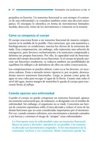 perjudica su función. Un trastorno funcional es casi siempre el comien-
zo de una enfermedad y se considera también como una afección osteo-
pática. El osteópata lo identifica en forma de movimientos limitados:
medida, dirección, ritmo de los movimientos o variación en la tensión.
Cómo se compensa el cuerpo
El cuerpo reacciona frente a un trastorno funcional de manera compen-
satoria en la medida de lo posible. Otra estructura, que está anatómica y
fisiológicamente en condiciones, suaviza los efectos de la estructura da-
ñada. Esta compensación, sin embargo, sólo representa una solución de
emergencia, pues favorece exclusivamente a la estructura compensada y
delimita sus propias funciones. Por ello, la capacidad total de funciona-
miento del cuerpo desciende en sus funciones. Si el cuerpo no puede ejer-
citar sus funciones totalmente, se reducen también sus posibilidades de
equilibrar los influjos o de defenderse de ellos sin sufrir consecuencias.
Las compensaciones se pueden alinear, como ya se ha descrito, en suce-
sivas cadenas. Éstas a menudo tienen vigencia si, por su parte, desenca-
denan nuevos trastornos funcionales. Luego se juntan como gotas de
agua en una cuba para recoger el agua de la lluvia. Cuanto más suba el
nivel del agua, menos margen de maniobra le queda al cuerpo para reac-
cionar frente al influjo.
Cuándo aparece una enfermedad
Cuando el cuerpo no puede compensar un trastorno funcional, aparece
un trastorno estructural que, de ordinario, es designado con el nombre de
enfermedad. Sin embargo, el organismo no se rinde. Concentra sus fuer-
zas de curación espontánea sobre el área afectada y reduce el resto de las
demás funciones que no sean consideradas importantes por el momento.
Por eso, cuando estamos enfermos, nos encontramos a menudo cansados
y sin fuerzas y corremos el riesgo de “atrapar” otras enfermedades.
La Osteopatía trata la enfermedad como un trastorno funcional.
Busca su causa y devuelve, mientras le sea posible, a la estructu-
ra afectada sus movimientos originales. Si los movimientos de la
estructura vuelven a ser correctos, dicha estructura puede ha-
24 Osteopatía: una ayuda para su hijo
01 Osteopatía pp. 001-169 26/5/03 11:12 Página 24
 