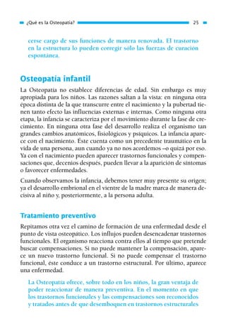 cerse cargo de sus funciones de manera renovada. El trastorno
en la estructura lo pueden corregir sólo las fuerzas de curación
espontánea.
Osteopatía infantil
La Osteopatía no establece diferencias de edad. Sin embargo es muy
apropiada para los niños. Las razones saltan a la vista: en ninguna otra
época distinta de la que transcurre entre el nacimiento y la pubertad tie-
nen tanto efecto las influencias externas e internas. Como ninguna otra
etapa, la infancia se caracteriza por el movimiento durante la fase de cre-
cimiento. En ninguna otra fase del desarrollo realiza el organismo tan
grandes cambios anatómicos, fisiológicos y psíquicos. La infancia apare-
ce con el nacimiento. Éste cuenta como un precedente traumático en la
vida de una persona, aun cuando ya no nos acordemos –o quizá por eso.
Ya con el nacimiento pueden aparecer trastornos funcionales y compen-
saciones que, decenios después, pueden llevar a la aparición de síntomas
o favorecer enfermedades.
Cuando observamos la infancia, debemos tener muy presente su origen;
ya el desarrollo embrional en el vientre de la madre marca de manera de-
cisiva al niño y, posteriormente, a la persona adulta.
Tratamiento preventivo
Repitamos otra vez el camino de formación de una enfermedad desde el
punto de vista osteopático. Los influjos pueden desencadenar trastornos
funcionales. El organismo reacciona contra ellos al tiempo que pretende
buscar compensaciones. Si no puede mantener la compensación, apare-
ce un nuevo trastorno funcional. Si no puede compensar el trastorno
funcional, éste conduce a un trastorno estructural. Por último, aparece
una enfermedad.
La Osteopatía ofrece, sobre todo en los niños, la gran ventaja de
poder reaccionar de manera preventiva. En el momento en que
los trastornos funcionales y las compensaciones son reconocidos
y tratados antes de que desemboquen en trastornos estructurales
¿Qué es la Osteopatía? 25
01 Osteopatía pp. 001-169 26/5/03 11:12 Página 25
 