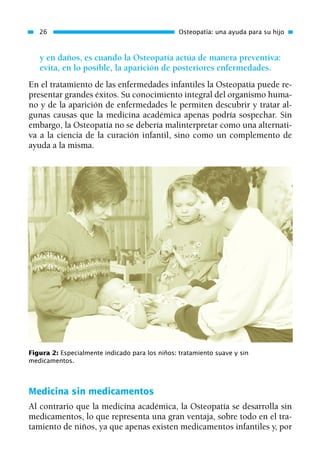 y en daños, es cuando la Osteopatía actúa de manera preventiva:
evita, en lo posible, la aparición de posteriores enfermedades.
En el tratamiento de las enfermedades infantiles la Osteopatía puede re-
presentar grandes éxitos. Su conocimiento integral del organismo huma-
no y de la aparición de enfermedades le permiten descubrir y tratar al-
gunas causas que la medicina académica apenas podría sospechar. Sin
embargo, la Osteopatía no se debería malinterpretar como una alternati-
va a la ciencia de la curación infantil, sino como un complemento de
ayuda a la misma.
26 Osteopatía: una ayuda para su hijo
Figura 2: Especialmente indicado para los niños: tratamiento suave y sin
medicamentos.
Medicina sin medicamentos
Al contrario que la medicina académica, la Osteopatía se desarrolla sin
medicamentos, lo que representa una gran ventaja, sobre todo en el tra-
tamiento de niños, ya que apenas existen medicamentos infantiles y, por
01 Osteopatía pp. 001-169 26/5/03 11:12 Página 26
 