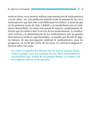 motivos éticos, no se permite realizar experimentación de medicamentos
con los niños. Así, esta población infantil recibe la mayoría de las veces
medicamentos que han sido concebidos para los adultos. A pesar de que
en los primeros meses de vida, y debido a su metabolismo aún no total-
mente desarrollado, los niños reaccionan de manera completamente di-
ferente que los adultos ante la acción de los medicamentos. La dosifica-
ción correcta y la administración de los medicamentos sólo las pueden
determinar los médicos experimentados –se trataba, por decirlo de algu-
na manera, de una investigación artificial de medicamentos, pues los
prospectos, en un 80 por ciento de los casos, no contienen ninguna re-
ferencia sobre este tema.
Los niños no pueden beneficiarse de los nuevos avances farma-
céuticos porque éstos los excluyen. En este libro recomendamos
una medicina, que, dentro de sus propios límites, se conduce sin
necesidad de utilizar medicamentos.
¿Qué es la Osteopatía? 27
01 Osteopatía pp. 001-169 26/5/03 11:12 Página 27
 