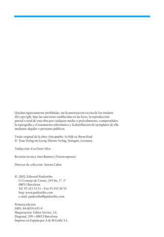 Quedan rigurosamente prohibidas, sin la autorización escrita de los titulares
del copyright, bajo las sanciones establecidas en las leyes, la reproducción
parcial o total de esta obra por cualquier medio o procedimiento, comprendidos
la reprografía y el tratamiento informático y la distribución de ejemplares de ella
mediante alquiler o préstamo públicos.
Título original de la obra: Osteopathie: So hilft sie Ihrem Kind
© Trias Verlag im Georg Thieme Verlag, Stuttgart, Germany
Traducción: Eva Nieto Silva
Revisión técnica: Inés Ramirez (Fisioterapeuta)
Director de colección: Antoni Cabot
© 2002, Editorial Paidotribo
C/ Consejo de Ciento, 245 bis, 1º, 1ª
08011 Barcelona
Tel. 93 323 33 11 – Fax 93 453 50 33
http: www.paidotribo.com
e-mail: paidotribo@paidotribo.com
Primera edición:
ISBN: 84-8019-631-9
Maquetación: Editor Service, S.L.
Diagonal, 299 – 08013 Barcelona
Impreso en España por A & M Gràfic S.L.
01 Osteopatía pp. 001-169 26/5/03 11:12 Página 2
 