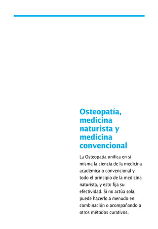 Osteopatía,
medicina
naturista y
medicina
convencional
La Osteopatía unifica en sí
misma la ciencia de la medicina
académica o convencional y
todo el principio de la medicina
naturista, y esto fija su
efectividad. Si no actúa sola,
puede hacerlo a menudo en
combinación o acompañando a
otros métodos curativos.
01 Osteopatía pp. 001-169 26/5/03 11:12 Página 29
 