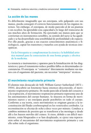 La acción de las manos
Es difícilmente imaginable que un osteópata, sólo palpando con sus
manos, pueda conseguir el correcto funcionamiento de los órganos in-
ternos. Sin embargo, el osteópata, de modo parecido al de un pianista
o un escultor, ha aprendido esta capacidad a lo largo del transcurso de
sus muchos años de formación. Ha ejercitado sus manos para que se
conviertan en instrumentos sensibles, su sentido del tacto se ha agudi-
zado y se ha desarrollado una sensibilidad de profundidad y de espacio.
Por ello puede, gracias a sus exactos conocimientos anatómicos y fi-
siológicos, captar los trastornos y tratarlos con ayuda de técnicas oste-
opáticas.
En la Osteopatía se complementan la ciencia y la habilidad artís-
tica manual para la consecución de una forma propia y efectiva
de la medicina.
La renuncia a instrumentos y aparatos para la formalización de los diag-
nósticos y para el tratamiento reduce posibles fallos en determinadas cir-
cunstancias. El osteópata se “comunica” directamente mediante sus ma-
nos con el organismo del paciente, sin necesitar “intérpretes” técnicos.
El movimiento respiratorio primario
El alumno más destacado de Still, William Garner Sutherland (1873 –
1954), descubrió un fenómeno hasta entonces desconocido, el movi-
miento respiratorio primario. De modo parecido al latido del corazón o
a la respiración, el movimiento respiratorio primario representa uno de
los automatismos del cuerpo humano. Se muestra en forma de movi-
mientos suaves y un osteópata puede percibirlos en todo el cuerpo.
Conforme a esa teoría, estos movimientos se originan gracias a la re-
constitución del fluido cerebroespinal en los ventrículos cerebrales. La
reconstitución se efectúa de ocho a doce veces por minuto. Conduce a
cambios mínimos de presión que se transfieren a las meninges y desde
allí a los huesos móviles del cráneo. Si éstos, debido a un difícil naci-
miento, están bloqueados o se han desplazado, se ejerce una repercu-
sión sobre el mecanismo del movimiento respiratorio primario y con
ello sobre todo el organismo.
Osteopatía, medicina naturista y medicina convencional 31
01 Osteopatía pp. 001-169 26/5/03 11:12 Página 31
 