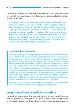 La medicina académica conoce la neoformación cíclica del fluido cere-
broespinal, pero cuestiona la movilidad de los huesos del cráneo, al me-
nos en los adultos.
El osteópata utiliza los suaves movimientos del movimiento res-
piratorio primario, así como el médico emplea el pulso o la pre-
sión sanguínea, como un medio de diagnóstico importante.
Aquél puede sentir si son fuertes o débiles, si se producen de
manera armónica y regular, y gracias a ello sacar conclusiones
sobre las compensaciones y los trastornos funcionales o estruc-
turales. El osteópata usa los movimientos del mecanismo pri-
mario de respiración como instrumento para el tratamiento, y
con este instrumento puede verificar su éxito.
Los límites de la Osteopatía
Con todas sus ventajas, la Osteopatía no es un remedio universal. Sus fronteras es-
tán allí donde las fuerzas de curación espontánea corporal no se muestran sufi-
cientes para sanar el organismo. Las enfermedades graves y agudas pueden ser
tratadas de forma acompañada, pero pertenecen al campo de los cuidados de un
médico convencional. La Osteopatía no es una medicina de urgencia, que pueda
salvar vidas en situaciones extremas. Sólo puede ayudar cuando las causas de las
enfermedades están condicionadas orgánicamente. Las enfermedades psíquicas,
con o sin causas somáticas, deberían ir acompañadas de la colaboración en el tra-
tamiento por parte de un psicoterapeuta. A veces se encuentran cuerpos extraños
o sedimentos en el organismo, los cuales no tienen por que empezar a “ponerse en
movimiento” debido a un tratamiento. El osteópata tiene que saberlo antes del tra-
tamiento para poder decidir si ese tratamiento es o no el adecuado.
Un osteópata capacitado conoce exactamente sus límites y en caso necesario en-
vía a sus pacientes al doctor en medicina general o al especialista.
Lo que nos ofrece la medicina naturista
La medicina naturista se distingue por incluir factores naturales –tam-
bién los podemos llamar influencias– para la prevención y el tratamien-
to de las enfermedades. Además de estos factores hay que contar con los
32 Osteopatía: una ayuda para su hijo
01 Osteopatía pp. 001-169 26/5/03 11:12 Página 32
 