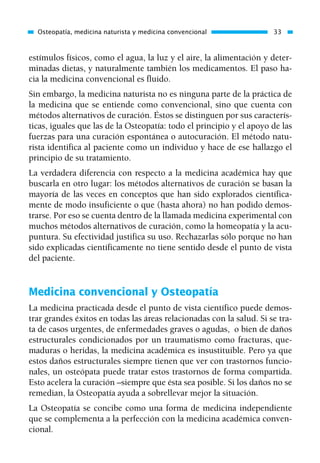 estímulos físicos, como el agua, la luz y el aire, la alimentación y deter-
minadas dietas, y naturalmente también los medicamentos. El paso ha-
cia la medicina convencional es fluido.
Sin embargo, la medicina naturista no es ninguna parte de la práctica de
la medicina que se entiende como convencional, sino que cuenta con
métodos alternativos de curación. Éstos se distinguen por sus caracterís-
ticas, iguales que las de la Osteopatía: todo el principio y el apoyo de las
fuerzas para una curación espontánea o autocuración. El método natu-
rista identifica al paciente como un individuo y hace de ese hallazgo el
principio de su tratamiento.
La verdadera diferencia con respecto a la medicina académica hay que
buscarla en otro lugar: los métodos alternativos de curación se basan la
mayoría de las veces en conceptos que han sido explorados científica-
mente de modo insuficiente o que (hasta ahora) no han podido demos-
trarse. Por eso se cuenta dentro de la llamada medicina experimental con
muchos métodos alternativos de curación, como la homeopatía y la acu-
puntura. Su efectividad justifica su uso. Rechazarlas sólo porque no han
sido explicadas científicamente no tiene sentido desde el punto de vista
del paciente.
Medicina convencional y Osteopatía
La medicina practicada desde el punto de vista científico puede demos-
trar grandes éxitos en todas las áreas relacionadas con la salud. Si se tra-
ta de casos urgentes, de enfermedades graves o agudas, o bien de daños
estructurales condicionados por un traumatismo como fracturas, que-
maduras o heridas, la medicina académica es insustituible. Pero ya que
estos daños estructurales siempre tienen que ver con trastornos funcio-
nales, un osteópata puede tratar estos trastornos de forma compartida.
Esto acelera la curación –siempre que ésta sea posible. Si los daños no se
remedian, la Osteopatía ayuda a sobrellevar mejor la situación.
La Osteopatía se concibe como una forma de medicina independiente
que se complementa a la perfección con la medicina académica conven-
cional.
Osteopatía, medicina naturista y medicina convencional 33
01 Osteopatía pp. 001-169 26/5/03 11:12 Página 33
 