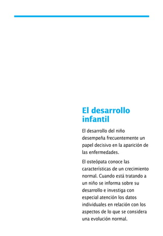 El desarrollo
infantil
El desarrollo del niño
desempeña frecuentemente un
papel decisivo en la aparición de
las enfermedades.
El osteópata conoce las
características de un crecimiento
normal. Cuando está tratando a
un niño se informa sobre su
desarrollo e investiga con
especial atención los datos
individuales en relación con los
aspectos de lo que se considera
una evolución normal.
01 Osteopatía pp. 001-169 26/5/03 11:12 Página 35
 