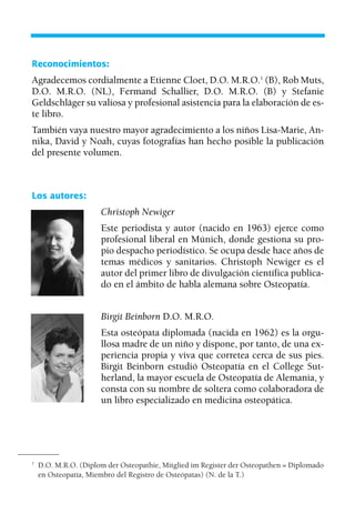 Los autores:
Christoph Newiger
Este periodista y autor (nacido en 1963) ejerce como
profesional liberal en Múnich, donde gestiona su pro-
pio despacho periodístico. Se ocupa desde hace años de
temas médicos y sanitarios. Christoph Newiger es el
autor del primer libro de divulgación científica publica-
do en el ámbito de habla alemana sobre Osteopatía.
Birgit Beinborn D.O. M.R.O.
Esta osteópata diplomada (nacida en 1962) es la orgu-
llosa madre de un niño y dispone, por tanto, de una ex-
periencia propia y viva que corretea cerca de sus pies.
Birgit Beinborn estudió Osteopatía en el College Sut-
herland, la mayor escuela de Osteopatía de Alemania, y
consta con su nombre de soltera como colaboradora de
un libro especializado en medicina osteopática.
Reconocimientos:
Agradecemos cordialmente a Etienne Cloet, D.O. M.R.O.1
(B), Rob Muts,
D.O. M.R.O. (NL), Fermand Schallier, D.O. M.R.O. (B) y Stefanie
Geldschläger su valiosa y profesional asistencia para la elaboración de es-
te libro.
También vaya nuestro mayor agradecimiento a los niños Lisa-Marie, An-
nika, David y Noah, cuyas fotografías han hecho posible la publicación
del presente volumen.
1
D.O. M.R.O. (Diplom der Osteopathie, Mitglied im Register der Osteopathen = Diplomado
en Osteopatía, Miembro del Registro de Osteópatas) (N. de la T.)
01 Osteopatía pp. 001-169 26/5/03 11:12 Página 3
 